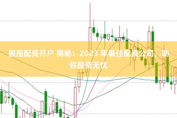 股指配资开户 揭秘：2023 年最佳配资公司，助你投资无忧