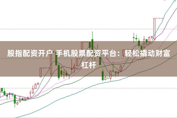 股指配资开户 手机股票配资平台：轻松撬动财富杠杆