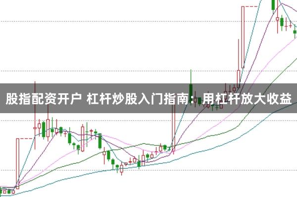 股指配资开户 杠杆炒股入门指南：用杠杆放大收益