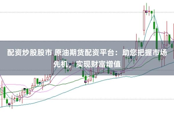 配资炒股股市 原油期货配资平台：助您把握市场先机，实现财富增值
