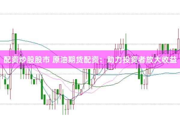 配资炒股股市 原油期货配资：助力投资者放大收益