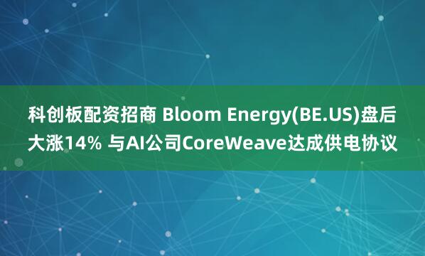 科创板配资招商 Bloom Energy(BE.US)盘后大涨14% 与AI公司CoreWeave达成供电协议