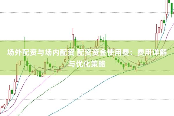 场外配资与场内配资 配资资金使用费：费用详解与优化策略