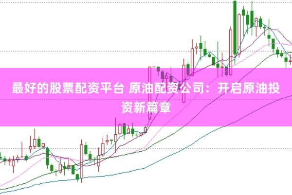 最好的股票配资平台 原油配资公司：开启原油投资新篇章