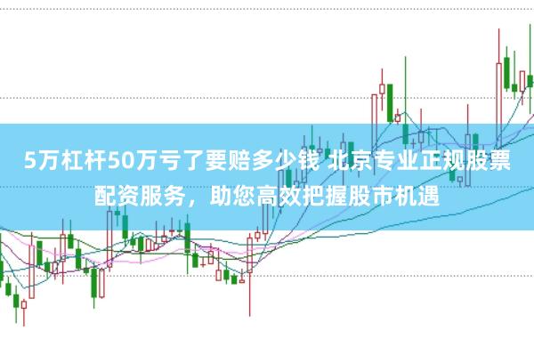 5万杠杆50万亏了要赔多少钱 北京专业正规股票配资服务，助您高效把握股市机遇