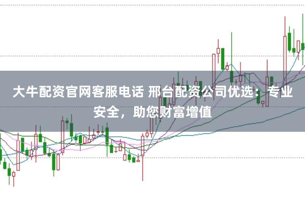 大牛配资官网客服电话 邢台配资公司优选：专业安全，助您财富增值