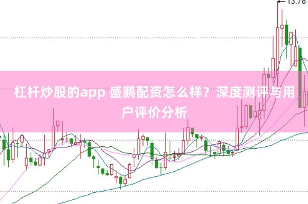 杠杆炒股的app 盛鹏配资怎么样？深度测评与用户评价分析